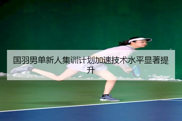 国羽男单新人集训计划加速技术水平显著提升 | Jiuyou Sports